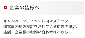 企業の皆様へ
キャンペーン、イベント向けスタッフ、運営事務局の検討をされている広告代理店、店舗、企業様のお問い合わせはこちら