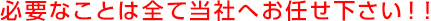 必要なことは全て当社へお任せ下さい！！